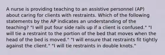 A nurse is providing teaching to an assistive personnel (AP) about caring for clients with restraints. Which of the following statements by the AP indicates an understanding of the teaching? "I will put four side rails up if a client is confused." "I will tie a restraint to the portion of the bed that moves when the head of the bed is moved." "I will ensure that restraints fit tightly against the client." "I will tie restraints in double knots."