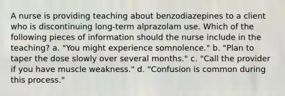 A nurse is providing teaching about benzodiazepines to a client who is discontinuing long-term alprazolam use. Which of the following pieces of information should the nurse include in the teaching? a. "You might experience somnolence." b. "Plan to taper the dose slowly over several months." c. "Call the provider if you have muscle weakness." d. "Confusion is common during this process."