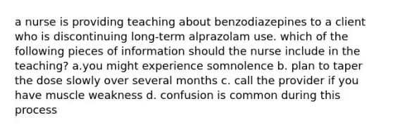 a nurse is providing teaching about benzodiazepines to a client who is discontinuing long-term alprazolam use. which of the following pieces of information should the nurse include in the teaching? a.you might experience somnolence b. plan to taper the dose slowly over several months c. call the provider if you have muscle weakness d. confusion is common during this process