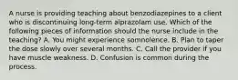 A nurse is providing teaching about benzodiazepines to a client who is discontinuing long-term alprazolam use. Which of the following pieces of information should the nurse include in the teaching? A. You might experience somnolence. B. Plan to taper the dose slowly over several months. C. Call the provider if you have muscle weakness. D. Confusion is common during the process.