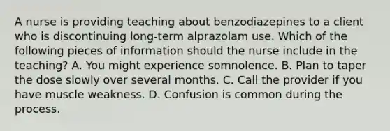 A nurse is providing teaching about benzodiazepines to a client who is discontinuing long-term alprazolam use. Which of the following pieces of information should the nurse include in the teaching? A. You might experience somnolence. B. Plan to taper the dose slowly over several months. C. Call the provider if you have muscle weakness. D. Confusion is common during the process.