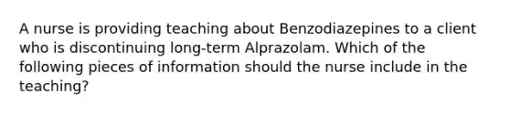 A nurse is providing teaching about Benzodiazepines to a client who is discontinuing long-term Alprazolam. Which of the following pieces of information should the nurse include in the teaching?