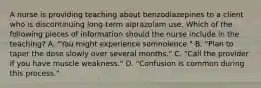 A nurse is providing teaching about benzodiazepines to a client who is discontinuing long-term alprazolam use. Which of the following pieces of information should the nurse include in the teaching? A. "You might experience somnolence." B. "Plan to taper the dose slowly over several months." C. "Call the provider if you have muscle weakness." D. "Confusion is common during this process."