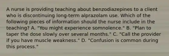 A nurse is providing teaching about benzodiazepines to a client who is discontinuing long-term alprazolam use. Which of the following pieces of information should the nurse include in the teaching? A. "You might experience somnolence." B. "Plan to taper the dose slowly over several months." C. "Call the provider if you have muscle weakness." D. "Confusion is common during this process."