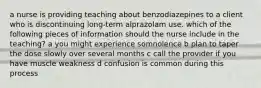 a nurse is providing teaching about benzodiazepines to a client who is discontinuing long-term alprazolam use. which of the following pieces of information should the nurse include in the teaching? a you might experience somnolence b plan to taper the dose slowly over several months c call the provider if you have muscle weakness d confusion is common during this process