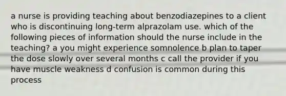 a nurse is providing teaching about benzodiazepines to a client who is discontinuing long-term alprazolam use. which of the following pieces of information should the nurse include in the teaching? a you might experience somnolence b plan to taper the dose slowly over several months c call the provider if you have muscle weakness d confusion is common during this process