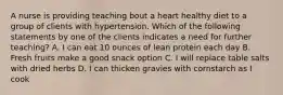 A nurse is providing teaching bout a heart healthy diet to a group of clients with hypertension. Which of the following statements by one of the clients indicates a need for further teaching? A. I can eat 10 ounces of lean protein each day B. Fresh fruits make a good snack option C. I will replace table salts with dried herbs D. I can thicken gravies with cornstarch as I cook