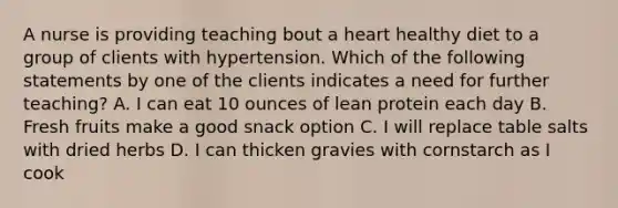 A nurse is providing teaching bout a heart healthy diet to a group of clients with hypertension. Which of the following statements by one of the clients indicates a need for further teaching? A. I can eat 10 ounces of lean protein each day B. Fresh fruits make a good snack option C. I will replace table salts with dried herbs D. I can thicken gravies with cornstarch as I cook