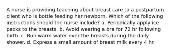 A nurse is providing teaching about breast care to a postpartum client who is bottle feeding her newborn. Which of the following instructions should the nurse include? a. Periodically apply ice packs to the breasts. b. Avoid wearing a bra for 72 hr following birth. c. Run warm water over the breasts during the daily shower. d. Express a small amount of breast milk every 4 hr.