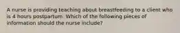 A nurse is providing teaching about breastfeeding to a client who is 4 hours postpartum. Which of the following pieces of information should the nurse include?