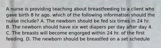 A nurse is providing teaching about breastfeeding to a client who gave birth 8 hr ago. which of the following information should the nurse include? A. The newborn should be fed six times in 24 hr. B. The newborn should have six wet diapers per day after day 4. C. The breasts will become engorged within 24 hr. of the first feeding. D. The newborn should be breastfed on a set schedule