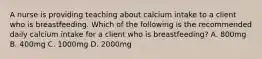 A nurse is providing teaching about calcium intake to a client who is breastfeeding. Which of the following is the recommended daily calcium intake for a client who is breastfeeding? A. 800mg B. 400mg C. 1000mg D. 2000mg