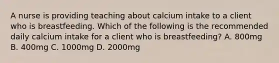 A nurse is providing teaching about calcium intake to a client who is breastfeeding. Which of the following is the recommended daily calcium intake for a client who is breastfeeding? A. 800mg B. 400mg C. 1000mg D. 2000mg