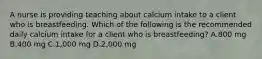 A nurse is providing teaching about calcium intake to a client who is breastfeeding. Which of the following is the recommended daily calcium intake for a client who is breastfeeding? A.800 mg B.400 mg C.1,000 mg D.2,000 mg