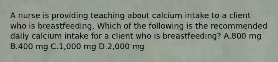 A nurse is providing teaching about calcium intake to a client who is breastfeeding. Which of the following is the recommended daily calcium intake for a client who is breastfeeding? A.800 mg B.400 mg C.1,000 mg D.2,000 mg