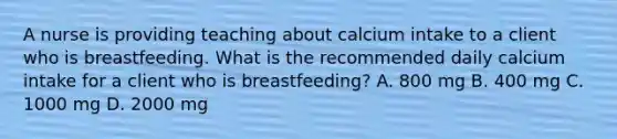 A nurse is providing teaching about calcium intake to a client who is breastfeeding. What is the recommended daily calcium intake for a client who is breastfeeding? A. 800 mg B. 400 mg C. 1000 mg D. 2000 mg