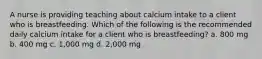 A nurse is providing teaching about calcium intake to a client who is breastfeeding. Which of the following is the recommended daily calcium intake for a client who is breastfeeding? a. 800 mg b. 400 mg c. 1,000 mg d. 2,000 mg