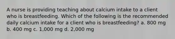 A nurse is providing teaching about calcium intake to a client who is breastfeeding. Which of the following is the recommended daily calcium intake for a client who is breastfeeding? a. 800 mg b. 400 mg c. 1,000 mg d. 2,000 mg