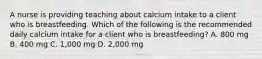 A nurse is providing teaching about calcium intake to a client who is breastfeeding. Which of the following is the recommended daily calcium intake for a client who is breastfeeding? A. 800 mg B. 400 mg C. 1,000 mg D. 2,000 mg