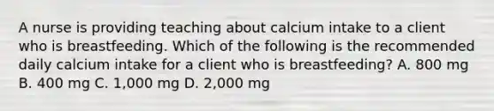 A nurse is providing teaching about calcium intake to a client who is breastfeeding. Which of the following is the recommended daily calcium intake for a client who is breastfeeding? A. 800 mg B. 400 mg C. 1,000 mg D. 2,000 mg