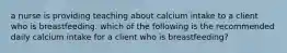 a nurse is providing teaching about calcium intake to a client who is breastfeeding. which of the following is the recommended daily calcium intake for a client who is breastfeeding?