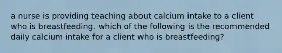 a nurse is providing teaching about calcium intake to a client who is breastfeeding. which of the following is the recommended daily calcium intake for a client who is breastfeeding?