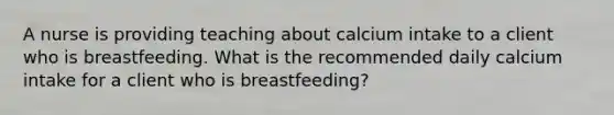 A nurse is providing teaching about calcium intake to a client who is breastfeeding. What is the recommended daily calcium intake for a client who is breastfeeding?