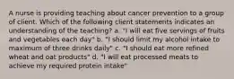 A nurse is providing teaching about cancer prevention to a group of client. Which of the following client statements indicates an understanding of the teaching? a. "I will eat five servings of fruits and vegetables each day" b. "I should limit my alcohol intake to maximum of three drinks daily" c. "I should eat more refined wheat and oat products" d. "I will eat processed meats to achieve my required protein intake"