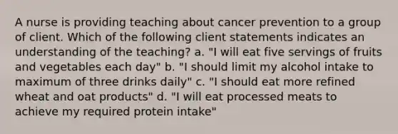 A nurse is providing teaching about cancer prevention to a group of client. Which of the following client statements indicates an understanding of the teaching? a. "I will eat five servings of fruits and vegetables each day" b. "I should limit my alcohol intake to maximum of three drinks daily" c. "I should eat more refined wheat and oat products" d. "I will eat processed meats to achieve my required protein intake"