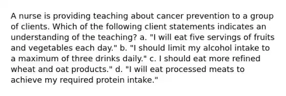 A nurse is providing teaching about cancer prevention to a group of clients. Which of the following client statements indicates an understanding of the teaching? a. "I will eat five servings of fruits and vegetables each day." b. "I should limit my alcohol intake to a maximum of three drinks daily." c. I should eat more refined wheat and oat products." d. "I will eat processed meats to achieve my required protein intake."