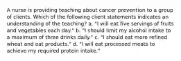 A nurse is providing teaching about cancer prevention to a group of clients. Which of the following client statements indicates an understanding of the teaching? a. "I will eat five servings of fruits and vegetables each day." b. "I should limit my alcohol intake to a maximum of three drinks daily." c. "I should eat more refined wheat and oat products." d. "I will eat processed meats to achieve my required protein intake."