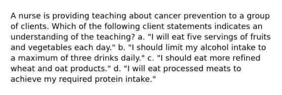 A nurse is providing teaching about cancer prevention to a group of clients. Which of the following client statements indicates an understanding of the teaching? a. "I will eat five servings of fruits and vegetables each day." b. "I should limit my alcohol intake to a maximum of three drinks daily." c. "I should eat more refined wheat and oat products." d. "I will eat processed meats to achieve my required protein intake."