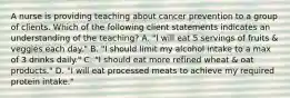 A nurse is providing teaching about cancer prevention to a group of clients. Which of the following client statements indicates an understanding of the teaching? A. "I will eat 5 servings of fruits & veggies each day." B. "I should limit my alcohol intake to a max of 3 drinks daily." C. "I should eat more refined wheat & oat products." D. "I will eat processed meats to achieve my required protein intake."