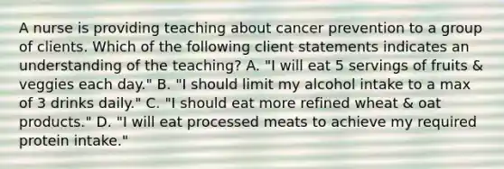 A nurse is providing teaching about cancer prevention to a group of clients. Which of the following client statements indicates an understanding of the teaching? A. "I will eat 5 servings of fruits & veggies each day." B. "I should limit my alcohol intake to a max of 3 drinks daily." C. "I should eat more refined wheat & oat products." D. "I will eat processed meats to achieve my required protein intake."