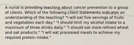 A nurse is providing teaching about cancer prevention to a group of clients. Which of the following client statements indicates an understanding of the teaching? "I will eat five servings of fruits and vegetables each day." "I should limit my alcohol intake to a maximum of three drinks daily." "I should eat more refined wheat and oat products." "I will eat processed meats to achieve my required protein intake."