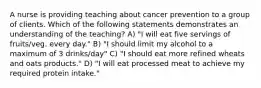 A nurse is providing teaching about cancer prevention to a group of clients. Which of the following statements demonstrates an understanding of the teaching? A) "I will eat five servings of fruits/veg. every day." B) "I should limit my alcohol to a maximum of 3 drinks/day" C) "I should eat more refined wheats and oats products." D) "I will eat processed meat to achieve my required protein intake."