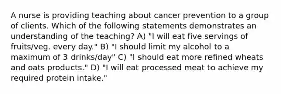 A nurse is providing teaching about cancer prevention to a group of clients. Which of the following statements demonstrates an understanding of the teaching? A) "I will eat five servings of fruits/veg. every day." B) "I should limit my alcohol to a maximum of 3 drinks/day" C) "I should eat more refined wheats and oats products." D) "I will eat processed meat to achieve my required protein intake."