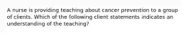 A nurse is providing teaching about cancer prevention to a group of clients. Which of the following client statements indicates an understanding of the teaching?