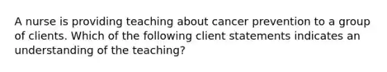 A nurse is providing teaching about cancer prevention to a group of clients. Which of the following client statements indicates an understanding of the teaching?