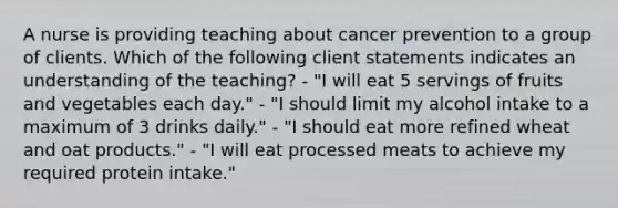 A nurse is providing teaching about cancer prevention to a group of clients. Which of the following client statements indicates an understanding of the teaching? - "I will eat 5 servings of fruits and vegetables each day." - "I should limit my alcohol intake to a maximum of 3 drinks daily." - "I should eat more refined wheat and oat products." - "I will eat processed meats to achieve my required protein intake."