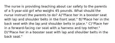 The nurse is providing teaching about car safety to the parents of a 5-year-old girl who weighs 45 pounds. What should the nurse instruct the parents to do? A)"Place her in a booster seat with lap and shoulder belts in the front seat." B)"Place her in the back seat with the lap and shoulder belts in place." C)"Place her in a forward-facing car seat with a harness and top tether." D)"Place her in a booster seat with lap and shoulder belts in the back seat."