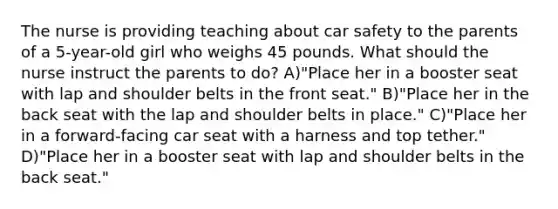 The nurse is providing teaching about car safety to the parents of a 5-year-old girl who weighs 45 pounds. What should the nurse instruct the parents to do? A)"Place her in a booster seat with lap and shoulder belts in the front seat." B)"Place her in the back seat with the lap and shoulder belts in place." C)"Place her in a forward-facing car seat with a harness and top tether." D)"Place her in a booster seat with lap and shoulder belts in the back seat."