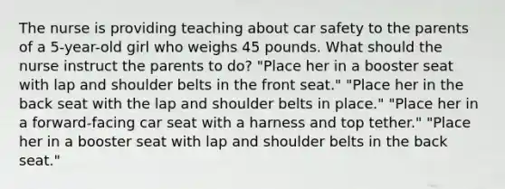 The nurse is providing teaching about car safety to the parents of a 5-year-old girl who weighs 45 pounds. What should the nurse instruct the parents to do? "Place her in a booster seat with lap and shoulder belts in the front seat." "Place her in the back seat with the lap and shoulder belts in place." "Place her in a forward-facing car seat with a harness and top tether." "Place her in a booster seat with lap and shoulder belts in the back seat."