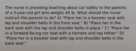 The nurse is providing teaching about car safety to the parents of a 5-year-old girl who weighs 45 lb. What should the nurse instruct the parents to do? A) "Place her in a booster seat with lap and shoulder belts in the front seat." B) "Place her in the back seat with the lap and shoulder belts in place." C) "Place her in a forward-facing car seat with a harness and top tether." D) "Place her in a booster seat with lap and shoulder belts in the back seat."