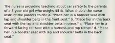 The nurse is providing teaching about car safety to the parents of a 5-year-old girl who weighs 45 lb. What should the nurse instruct the parents to do? a. "Place her in a booster seat with lap and shoulder belts in the front seat." b. "Place her in the back seat with the lap and shoulder belts in place." c. "Place her in a forward-facing car seat with a harness and top tether." d. "Place her in a booster seat with lap and shoulder belts in the back seat."