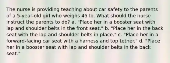 The nurse is providing teaching about car safety to the parents of a 5-year-old girl who weighs 45 lb. What should the nurse instruct the parents to do? a. "Place her in a booster seat with lap and shoulder belts in the front seat." b. "Place her in the back seat with the lap and shoulder belts in place." c. "Place her in a forward-facing car seat with a harness and top tether." d. "Place her in a booster seat with lap and shoulder belts in the back seat."