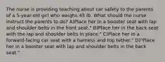 The nurse is providing teaching about car safety to the parents of a 5-year-old girl who weighs 45 lb. What should the nurse instruct the parents to do? A)Place her in a booster seat with lap and shoulder belts in the front seat." B)Place her in the back seat with the lap and shoulder belts in place." C)Place her in a forward-facing car seat with a harness and top tether." D)"Place her in a booster seat with lap and shoulder belts in the back seat."