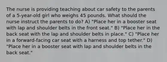 The nurse is providing teaching about car safety to the parents of a 5-year-old girl who weighs 45 pounds. What should the nurse instruct the parents to do? A) "Place her in a booster seat with lap and shoulder belts in the front seat." B) "Place her in the back seat with the lap and shoulder belts in place." C) "Place her in a forward-facing car seat with a harness and top tether." D) "Place her in a booster seat with lap and shoulder belts in the back seat."