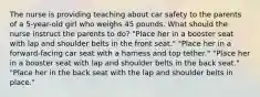 The nurse is providing teaching about car safety to the parents of a 5-year-old girl who weighs 45 pounds. What should the nurse instruct the parents to do? "Place her in a booster seat with lap and shoulder belts in the front seat." "Place her in a forward-facing car seat with a harness and top tether." "Place her in a booster seat with lap and shoulder belts in the back seat." "Place her in the back seat with the lap and shoulder belts in place."