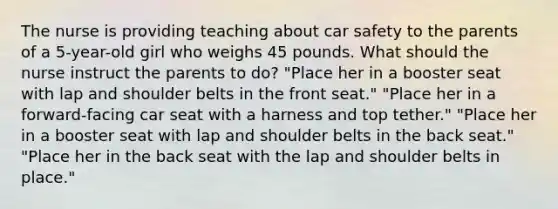 The nurse is providing teaching about car safety to the parents of a 5-year-old girl who weighs 45 pounds. What should the nurse instruct the parents to do? "Place her in a booster seat with lap and shoulder belts in the front seat." "Place her in a forward-facing car seat with a harness and top tether." "Place her in a booster seat with lap and shoulder belts in the back seat." "Place her in the back seat with the lap and shoulder belts in place."